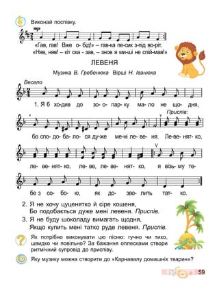 59
Виконай поспівку.
ЕВЕНЯ
Музика ре ен ка Вір і ван ка
2. Я не хочу у енятко й сіре ко еня
о подоба ться ду е ені левеня. рис ів
. Я не буду околаду ви агать одня
Як о купить ені татко руде левеня. рис ів
Як потрібно виконувати пісн : гучно чи тихо
видко чи повільно За ба ання оплеска и створи
рит ічний супровід до приспіву.
Яку узику о на створити до «Карнавалу до а ніх тварин»
«Гав гав В е о бід » гав ка пе сик з під во ріт.
«Няв няв кіт ска зав знов я и і не спій ав »
«Гав гав В е о бід » гав ка пе сик з під во ріт.
«Няв няв кіт ска зав знов я и і не спій ав »
есе о
бе з со бо як до зво лить тат ко.
есе о
1. Я б хо див до зо о пар ку а ло не о дня
бо спо до ба ло ся ду е е ні ле ве ня. е ве нят ко
ле ве нят ко ле ве ле ве нят ко я візь у те
рис ів
 