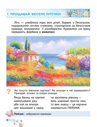6
іто — ул блена пора всіх дітей. арвик з ясолько
подоро у чи літні и сте ка и спостерігали за багатство
природи илувалися її різнобарв я . удо ники красу
переда ть арба и в и ис .
Які почуття виклика картина Які кольори в ній перева а ть
Пригадай основні та похідні кольори.
Як о бачи на картині
на альовано ріку
або іній на ялинах
віт ви невий у садку
чи засні ену рівнину
весь ирокий простір на
то в е зна я картина
назива ться ПЕ ЗА .
О А АЙ С Л Л Т КО
е а зобра ення кра видів.
 