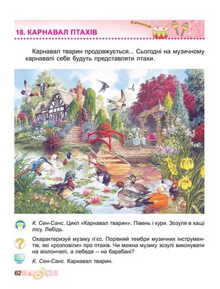 62
Карнавал тварин продов у ться... ьогодні на узично у
карнавалі себе будуть представляти птахи.
ен анс. икл «Карнавал тварин». Півень і кури. Зозуля в ха і
лісу. ебідь.
Охарактеризуй узику п с. Порівняй те бри узичних інстру ен
тів які «розповіли» про птахів. Чи о на узику зозулі виконувати
на віолончелі а лебедя на барабані
ен анс Карнавал тварин.
КА А АЛ ТА
 