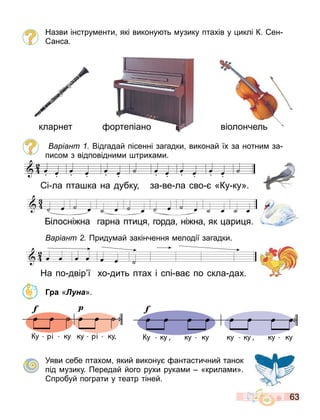 63
Назви інстру енти які викону ть узику птахів у иклі К. ен
анса.
ортепіано віолончель
кларнет
аріант Відгадай пісенні загадки виконай їх за нотни за
писо з відповідни и триха и.
аріант Приду ай закінчення елодії загадки.
Г а «Луна».
Уяви себе птахо який викону антастичний танок
під узику. Передай його рухи рука и «крила и».
пробуй пограти у театр тіней.
œ œ œ œ œ œ ˙ œ œ œ œ œ œ ˙
кар а а та 1
Партитура
і ла пта ка на дубку за ве ла сво «Ку ку».
ілосні на гарна пти я горда ні на як ари я.
На по двір ї хо дить птах і спі ва по скла дах.



 