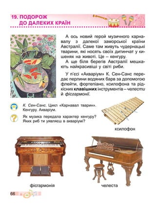 66
А ось новий герой узичного карна
валу з далекої за орської країни
Австралії. а е та ивуть чудерна ькі
тварини які носять своїх дитинчат у ки
енях на ивоті. е кенгуру.
А е біля берегів Австралії е ка
ть найкрасиві і у світі риби.
У п сі «Акваріу » К. ен анс пере
да перлини водяних барв за допо ого
лейти ортепіано ксило она та рід
кісних кла ни інстру ентів е ести
й іс армонії.
ен анс. икл «Карнавал тварин».
Кенгуру. Акваріу .
Як узика передала характер кенгуру
Яких риб ти уявля в акваріу і
ксило он
ісгар онія челеста
ОДО О
ДО ДАЛ КИ К А
 