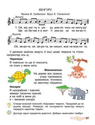 67
КЕНГУ У
Музика ре ен ка Вір і ата кіної
У далеких країнах ивуть й ін і ікаві тварини та птахи
наприклад ось і.
Черепаха:
Я повільна та е й плеската
на спині у ене хата.
Мавпенятко:
На дереві все гра ся
угору підні а ся
кривля ся чіпля ся
на хвостику гойда ся.
Носоріг:
Я незграбний і товстий
зав ди трі ечки су ний.
а на лобі в ене ріг
я великий носоріг.
твори власний пісенний «Карнавал тварин». Приду ай до ві
р иків елодії. По іркуй які інстру енти оркестру о уть
передати характер тварин.
осліди звуки пред етів довкілля. обери незвичайні те бри.
есе о
1. Ой від с і ху я у ру див ля чись на кенгу ру
е не ба чив я в ит ті р к за ка на и во ті.
есе о
1. Ой від с і ху я у ру див ля чись на кенгу ру
Ой зві ря та ой зві ря та ви с і ні ов не ов ля та.
рис ів:
 