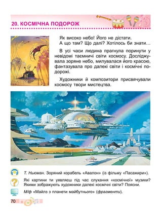 70
Як високо небо ого не дістати.
А о та о далі отілось би знати
В усі часи л дина прагнула поринути у
невідо і та ничі світи кос осу. ослід у
вала зоряне небо илувалася його красо
антазувала про далекі світи і кос ічні по
доро і.
удо ники й ко позитори присвячували
кос осу твори исте тва.
ман. Зоряний корабель «Авалон» із іль у «Паса ири» .
Які картини ти уявля під час слухання «кос ічної» узики
Яки и зобра у ть худо ники далекі кос ічні світи Поясни.
М «Майлз з планети айбутнього» ра менти .
КОСМ А ОДО О
 