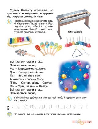 71
Музику Всесвіту створ ть за
допо ого електронних інстру ен
тів зокре а синте аторів.
азо з друзя и інс енізуйте вір
Н. Карпенко «Парад планет». оз
поділіть ролі оберіть узичні
інстру енти. Ко ній планеті при
ду айте звуковий супровід.
Всі планети стали в ряд
Почина ться парад
аз Меркурій андрівник
ва Венера ясний лик.
ри Зе ля віта нас
А чотири красень Марс.
П ять пітер ість атурн
і Уран за ни Нептун.
Всі планети стали в ряд
Почина ться парад
У вільний час добери на синтезаторі те бр і відтвори рит зву
ків кос осу.
˙ œ œ œ œ œ œ ˙ ˙ œ œ œ œ ˙ ˙
космос1
Партитура
˙
2
4
По ікався які е існу ть електронні узичні інстру енти.
синтезатор
 