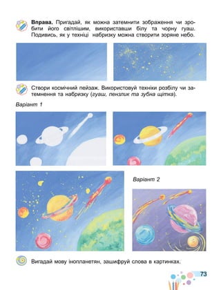 73
а а Пригадай як о на зате нити зобра ення чи зро
бити його світлі и використав и білу та чорну гуа .
Подивись як у техні і набризку о на створити зоряне небо.
твори кос ічний пейза . Використовуй техніки розбілу чи за
те нення та набризку уа ен ик та у на ітка .
аріант
аріант
Вигадай ову інопланетян за и руй слова в картинках.
 