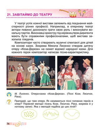 74
У театрі успіх ко ної вистави зале ить від по днання ай
стерності різних ро есі . Наприклад в оперно у театрі
актори повинні досконало грати сво роль і виконувати во
кальну парті . Виконав і оркестру під керівни тво диригента
а ть бути справ ні и про есіонала и об вистава за
хопила глядачів.
Ко позитори часто створ ть узичні спектаклі для дітей
на основі казок. Зокре а Микола исенко створив дитячу
оперу «Коза ереза» на с ет відо ої народної казки. ля
ко ного героя ко позитор написав пісн характеристику.
М исенко. Опера казка «Коза ереза». Пісні Кози исички
ака .
Пригадай о таке опера. Як назива ться пісні головних героїв в
опері Порівняй елодії пісень Кози исички ака зокре а й у
нотно у записі. Яка з елодій подібна до их ліній
А ТАЙМО ДО Т АТ
 