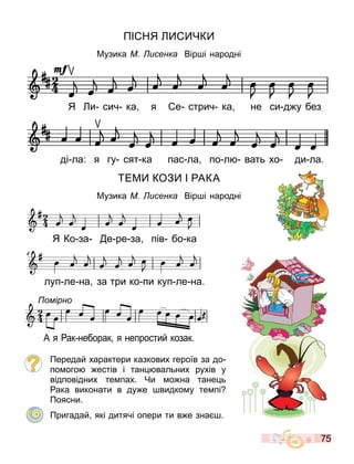 75
ПІ НЯ ЧК
Музика М исенка Вір і народні
ЕМ КОЗ І АКА
Музика М исенка Вір і народні
Передай характери казкових героїв за до
по ого естів і тан вальних рухів у
відповідних те пах. Чи о на тане ь
ака виконати в ду е видко у те пі
Поясни.
Пригадай які дитячі опери ти в е зна .
ді ла: я гу сят ка пас ла по л вать хо ди ла.
Я и сич ка я е стрич ка не си д у без
 
 

 
 

 
 
24





 

 
  
 
 
 
 
 
4
3q_koza014
 
 

 
 

 
 
24





 

 
  
 
 
 
 
 
4
3q_koza014

24
 
 
  
  
 
3q_rak015
омірно
А я ак неборак я непростий козак.
Я Ко за е ре за пів бо ка
луп ле на за три ко пи куп ле на.
 