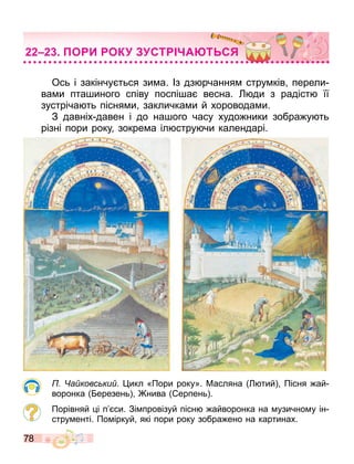 78
Ось і закінчу ться зи а. Із дз рчання стру ків перели
ва и пта иного співу поспі а весна. ди з радіст її
зустріча ть пісня и закличка и й хоровода и.
З давніх давен і до на ого часу худо ники зобра у ть
різні пори року зокре а іл стру чи календарі.
а ковс ки . икл «Пори року». Масляна тий Пісня ай
воронка ерезень нива ерпень .
Порівняй і п си. Зі провізуй пісн айворонка на узично у ін
стру енті. По іркуй які пори року зобра ено на картинах.
О И ОК СТ А Т С
 