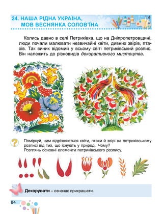 84
Колись давно в селі Петриківка о на ніпропетров ині
л ди почали ал вати незвичайні квіти дивних звірів пта
хів. ак виник відо ий у всьо у світі петриківський розпис.
Він нале ить до різновидів декоративно о мисте тва.
По іркуй чи відрізня ться квіти птахи й звірі на петриківсько у
розписі від тих о існу ть у природі. Чо у
озглянь основні еле енти петриківського розпису.
Дек а и означа прикра ати.
А А Д А К А А
МО С КА СОЛО А
 