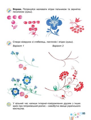 85
а а Потренуйся ал вати ягідки пальчико та зернятка
пензлико уа .
твори візерунок зі стебеле ь листочків і ягідок уа .
аріант аріант
У вільний час напи и інтернет повідо лення друзя з ін их
країн про петриківський розпис са обутн яви е українського
исте тва.
 