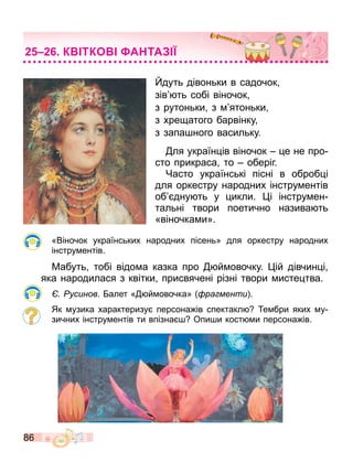 86
дуть дівоньки в садочок
зів ть собі віночок
з рутоньки з ятоньки
з хре атого барвінку
з запа ного васильку.
ля україн ів віночок е не про
сто прикраса то оберіг.
Часто українські пісні в оброб і
для оркестру народних інстру ентів
об дну ть у икли. і інстру ен
тальні твори поетично назива ть
«віночка и».
«Віночок українських народних пісень» для оркестру народних
інстру ентів.
Мабуть тобі відо а казка про й овочку. ій дівчин і
яка народилася з квітки присвячені різні твори исте тва.
Русинов. алет « й овочка» ра менти .
Як узика характеризу персона ів спектакл е бри яких у
зичних інстру ентів ти впізна Опи и кост и персона ів.
К ТКО А ТА
 