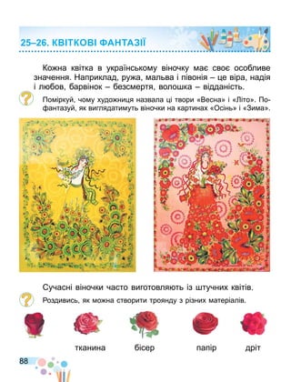 88
Ко на квітка в українсько у віночку а сво особливе
значення. Наприклад ру а альва і півонія е віра надія
і л бов барвінок безс ертя воло ка відданість.
По іркуй чо у худо ни я назвала і твори «Весна» і « іто». По
антазуй як виглядати уть віночки на картинах «Осінь» і «Зи а».
учасні віночки часто виготовля ть із тучних квітів.
оздивись як о на створити троянду з різних атеріалів.
тканина бісер папір дріт
К ТКО А ТА
 