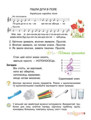 9
ПІ І В ПО Е
Українс ка народна існ
Пі ли ді ти в по ле кві точ ки зби ра ти:
Мак ак зі роч ка и во ло ки з со ки роч ка и
ро ен зілля бур кун зіл ля е док зіл ля і чеб ре ь.
Не поспі а чи
рис ів
2. Квіточки зривали віночки звивали. рис ів.
. Віночки звивали на голови клали. рис ів.
. Як звили віночки завели таночки. рис ів.
тан ей нотні знаки носить
зветься просто НО ОНО Е .
а адка
Він стоїть як вартовий
ноти всі оберіга
нотоносе ь відкрива
іс е нота визнача . крипковий кл ч
осліди звучання різних пред етів. азо з однокласника и
та однокласни я и спробуйте відтворити звуки природи.
У вільний час з айструй узичні інстру енти. Використай: тру
бочки для соку клаптик паперу; картонну трубочку крупу;
консервну бля анку повітряну кульку скотч то о.
Íîòíà ãðàìîòà
5
4
3
2
1
 