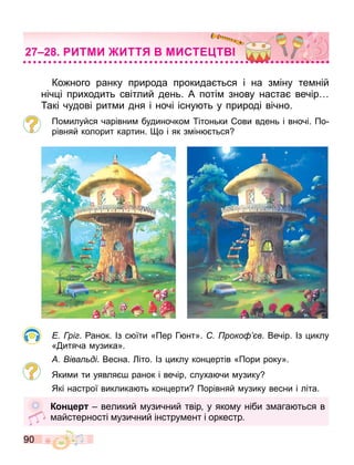 90
ИТМИ ИТТ МИСТ Т
Ко ного ранку природа прокида ться і на з іну те ній
ніч і приходить світлий день. А поті знову наста вечір
акі чудові рит и дня і ночі існу ть у природі вічно.
По илуйся чарівни будиночко ітоньки ови вдень і вночі. По
рівняй колорит картин. о і як з ін ться
рі . анок. Із с їти «Пер Г нт». роко в. Вечір. Із иклу
« итяча узика».
іва ді. Весна. іто. Із иклу кон ертів «Пори року».
Яки и ти уявля ранок і вечір слуха чи узику
Які настрої виклика ть кон ерти Порівняй узику весни і літа.
К н е великий узичний твір у яко у ніби з ага ться в
айстерності узичний інстру ент і оркестр.
 