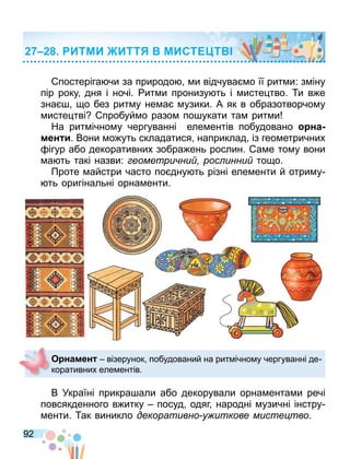 92
постеріга чи за природо и відчува о її рит и: з іну
пір року дня і ночі. ит и пронизу ть і исте тво. и в е
зна о без рит у не а узики. А як в образотворчо у
исте тві пробуй о разо по укати та рит и
На рит ічно у чергуванні еле ентів побудовано на
мен и. Вони о уть складатися наприклад із гео етричних
ігур або декоративних зобра ень рослин. а е то у вони
а ть такі назви: еометри ни рос инни то о.
Проте айстри часто по дну ть різні еле енти й отри у
ть оригінальні орна енти.
В Україні прикра али або декорували орна ента и речі
повсякденного в итку посуд одяг народні узичні інстру
енти. ак виникло декоративно у иткове мисте тво.
О намен візерунок побудований на рит ічно у чергуванні де
коративних еле ентів.
ИТМИ ИТТ МИСТ Т
 