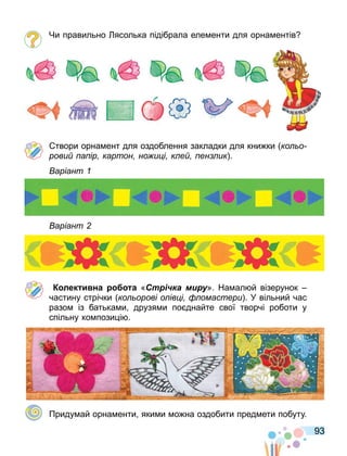 93
Чи правильно ясолька підібрала еле енти для орна ентів
твори орна ент для оздоблення закладки для кни ки ко о
рови а ір картон но и і к е ен ик .
аріант
аріант
К лек и на а «Стрічка миру». На ал й візерунок
частину стрічки ко орові о ів і омастери . У вільний час
разо із батька и друзя и по днайте свої творчі роботи у
спільну ко пози і .
Приду ай орна енти яки и о на оздобити пред ети побуту.
 