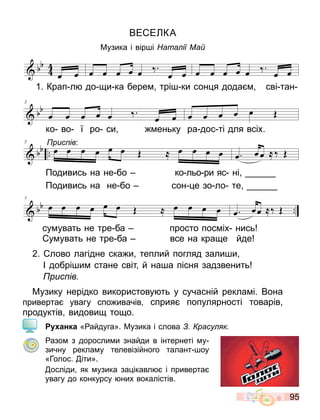 95
ВЕ Е КА
Музика і вір і ата ії Ма
2. лово лагідне ска и теплий погляд зали и
І добрі и стане світ й на а пісня задзвенить
рис ів
Музику нерідко використову ть у сучасній рекла і. Вона
приверта увагу спо ивачів сприя популярності товарів
продуктів видови то о.
анка « айдуга». Музика і слова расу к
азо з доросли и знайди в інтернеті у
зичну рекла у телевізійного талант оу
«Голос. іти».
осліди як узика за ікавл і приверта
увагу до конкурсу них вокалістів.
1. Крап л до и ка бере трі ки сон я дода сві тан
ко во ї ро си еньку ра дос ті для всіх.
Подивись на не бо ко льо ри яс ні
Подивись на не бо сон е зо ло те
рис ів:
су увать не тре ба просто пос іх нись
у увать не тре ба все на кра е йде
 