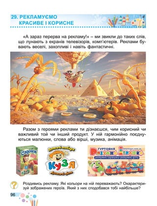 96
«А зараз перерва на рекла у » и звикли до таких слів
о луна ть з екранів телевізорів ко п терів. екла и бу
ва ть веселі захопливі і навіть антастичні.
азо з героя и рекла и ти дізна ся чи корисний чи
ва ливий той чи ін ий продукт. У ній гар онійно по дну
ться ал нки слова або вір і узика ані а ія.
оздивись рекла у. Які кольори на ній перева а ть Охарактери
зуй зобра ених героїв. Який з них сподобався тобі найбіль е
КЛАМ МО
К АСИ КО ИС
 