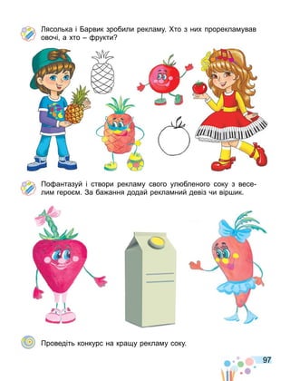 97
ясолька і арвик зробили рекла у. то з них прорекла ував
овочі а хто рукти
По антазуй і створи рекла у свого ул бленого соку з весе
ли геро . За ба ання додай рекла ний девіз чи вір ик.
Проведіть конкурс на кра у рекла у соку.
 