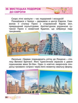 98
МИСТ КА ОДО О
ДО О И
коро літні канікули час подоро ей і екскурсій
Познайо ся з Чехі дер аво в ентрі вропи. и
воло її столи і Праги старовинний Карлів іст
прикра ений скульптура и. Архітектурно родзинко су
часної Праги незвичний будинок о зобра у пару
тан івників.
ясолька і арвик по андру ть улітку до ондона сто
ли і Великої ританії. ого туристично окрасо давня
годинникова ве а іг ен. Один із новітніх х арочосів лон
дон і прозвали «огірок» через його незвичну овальну ор у.
 