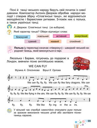 99
Пісні й тан і чеського народу беруть свій початок із сивої
давнини. Ко позитор Антонін вор ак обробив народні е
лодії і створив збірку « лов янські тан і» які відрізня ться
елодійніст і барвисти и рит а и. З по і них полька
а тако українські тан і.
вор ак лов янські тан і а ви ором .
Який характер тан Обери відповідні слова:
активний
повільний
спокійний
блискучий
вавий
су ний
енергійний
л ка у перекладі означа «півкроку» видкий чеський на
родний тане ь який викону ться в парі.
ясолька і арвик готу чись до подоро і в
ондон вивчили пісн англійсько ово .
Музика нікова Вір і р ова
У вільний час спробуй са остійно опанувати рухи польки
за зразко виконання чеських дітей або заспівати пісн
тане ь караоке.
. .
œ œ
WE CAN
œ œ œ œ œ
FLY, FLY, FLY. WE CAN
œ œ œ œ œ œ œ œ
FLY LIKE FAI RY DRA GONS, WE CAN
- -
4
œ œ œ œ œ
FLY, FLY, FLY, WE LIKE
œ œ œ œ œ œ œ œ
FLY ING IN THE A IRS. WE CAN
œ œ œ œ œ
FLY, FLY, FLY, WE CAN
œ œ œ œ œ
FLY, FLY, FLY, WECAN
- -
8
œ œ œ œ œ
FLY, FLY, FLY, WE LIKE
œ œ œ œ œ œ
FLY ING IN THE A IRS.
- -
Morning exercise
Партитура
œ œ
WE CAN
œ œ œ œ œ
FLY, FLY, FLY. WE CAN
œ œ œ œ œ œ œ œ
FLY LIKE FAI RY DRA GONS, WE CAN
- -
4
œ œ œ œ œ
FLY, FLY, FLY, WE LIKE
œ œ œ œ œ œ œ œ
FLY ING IN THE A IRS. WE CAN
œ œ œ œ œ
FLY, FLY, FLY, WE CAN
œ œ œ œ œ
FLY, FLY, FLY, WECAN
- -
8
œ œ œ œ œ
FLY, FLY, FLY, WE LIKE
œ œ œ œ œ œ
FLY ING IN THE A IRS.
- -
Morning exercise
Партитура
œ œ
WE CAN
œ œ œ œ œ
FLY, FLY, FLY. WE CAN
œ œ œ œ œ œ œ œ
FLY LIKE FAI RY DRA GONS, WE CAN
- -
4
œ œ œ œ œ
FLY, FLY, FLY, WE LIKE
œ œ œ œ œ œ œ œ
FLY ING IN THE A IRS. WE CAN
œ œ œ œ œ
FLY, FLY, FLY, WE CAN
œ œ œ œ œ
FLY, FLY, FLY, WECAN
- -
8
œ œ œ œ œ
FLY, FLY, FLY, WE LIKE
œ œ œ œ œ œ
FLY ING IN THE A IRS.
- -
Morning exercise
Партитура
. .
. . . .
 