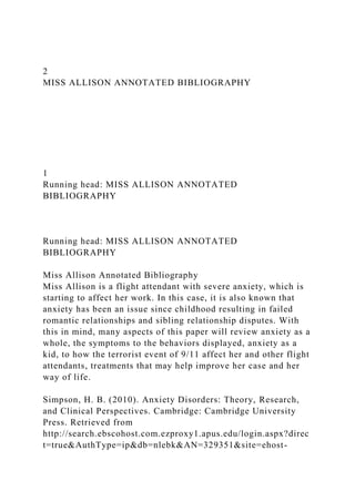 2
MISS ALLISON ANNOTATED BIBLIOGRAPHY
1
Running head: MISS ALLISON ANNOTATED
BIBLIOGRAPHY
Running head: MISS ALLISON ANNOTATED
BIBLIOGRAPHY
Miss Allison Annotated Bibliography
Miss Allison is a flight attendant with severe anxiety, which is
starting to affect her work. In this case, it is also known that
anxiety has been an issue since childhood resulting in failed
romantic relationships and sibling relationship disputes. With
this in mind, many aspects of this paper will review anxiety as a
whole, the symptoms to the behaviors displayed, anxiety as a
kid, to how the terrorist event of 9/11 affect her and other flight
attendants, treatments that may help improve her case and her
way of life.
Simpson, H. B. (2010). Anxiety Disorders: Theory, Research,
and Clinical Perspectives. Cambridge: Cambridge University
Press. Retrieved from
http://search.ebscohost.com.ezproxy1.apus.edu/login.aspx?direc
t=true&AuthType=ip&db=nlebk&AN=329351&site=ehost-
 