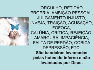 ORGULHO, RETIDÃO
PRÓPRIA, AMBIÇÃO PESSOAL,
    JULGAMENTO INJUSTO,
INVEJA, TRAIÇÃO, ACUSAÇÃO,
            FOFOCA,
CALÚNIA, CRÍTICA, REJEIÇÃO,
  AMARGURA, IMPACIÊNCIA,
  FALTA DE PERDÃO, COBIÇA
       DEPRESSÃO, ETC.
   São bandeiras levantadas
  pelas hotes do inferno e não
      levantadas por Deus.
 