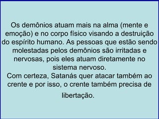 Os demônios atuam mais na alma (mente e
 emoção) e no corpo físico visando a destruição
do espírito humano. As pessoas que estão sendo
    molestadas pelos demônios são irritadas e
    nervosas, pois eles atuam diretamente no
                 sistema nervoso.
 Com certeza, Satanás quer atacar também ao
  crente e por isso, o crente também precisa de
                  libertação.
 