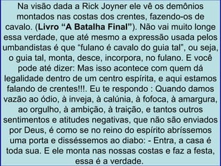 Na visão dada a Rick Joyner ele vê os demônios
    montados nas costas dos crentes, fazendo-os de
 cavalo. (Livro “A Batalha Final”). Não vai muito longe
essa verdade, que até mesmo a expressão usada pelos
umbandistas é que “fulano é cavalo do guia tal”, ou seja,
  o guia tal, monta, desce, incorpora, no fulano. E você
    pode até dizer: Mas isso acontece com quem dá
legalidade dentro de um centro espírita, e aqui estamos
 falando de crentes!!!. Eu te respondo : Quando damos
vazão ao ódio, à inveja, à calúnia, à fofoca, à amargura,
    ao orgulho, à ambição, à traição, e tantos outros
sentimentos e atitudes negativas, que não são enviados
  por Deus, é como se no reino do espírito abríssemos
  uma porta e disséssemos ao diabo: - Entra, a casa é
 toda sua. E ele monta nas nossas costas e faz a festa,
                    essa é a verdade.
 