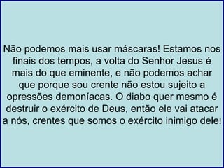 Não podemos mais usar máscaras! Estamos nos
  finais dos tempos, a volta do Senhor Jesus é
  mais do que eminente, e não podemos achar
    que porque sou crente não estou sujeito a
 opressões demoníacas. O diabo quer mesmo é
 destruir o exército de Deus, então ele vai atacar
a nós, crentes que somos o exército inimigo dele!
 