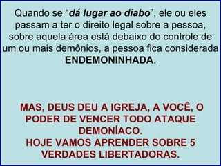 Quando se “dá lugar ao diabo”, ele ou eles
  passam a ter o direito legal sobre a pessoa,
 sobre aquela área está debaixo do controle de
um ou mais demônios, a pessoa fica considerada
             ENDEMONINHADA.



   MAS, DEUS DEU A IGREJA, A VOCÊ, O
    PODER DE VENCER TODO ATAQUE
             DEMONÍACO.
    HOJE VAMOS APRENDER SOBRE 5
      VERDADES LIBERTADORAS.
 