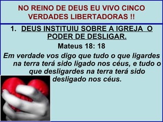 NO REINO DE DEUS EU VIVO CINCO
      VERDADES LIBERTADORAS !!
 1. DEUS INSTITUIU SOBRE A IGREJA O
             PODER DE DESLIGAR.
                Mateus 18: 18
Em verdade vos digo que tudo o que ligardes
  na terra terá sido ligado nos céus, e tudo o
       que desligardes na terra terá sido
              desligado nos céus.
 