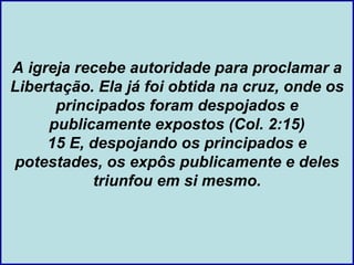 A igreja recebe autoridade para proclamar a
Libertação. Ela já foi obtida na cruz, onde os
      principados foram despojados e
     publicamente expostos (Col. 2:15)
     15 E, despojando os principados e
potestades, os expôs publicamente e deles
           triunfou em si mesmo.
 