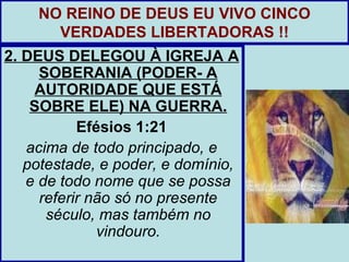 NO REINO DE DEUS EU VIVO CINCO
      VERDADES LIBERTADORAS !!
2. DEUS DELEGOU À IGREJA A
     SOBERANIA (PODER- A
    AUTORIDADE QUE ESTÁ
    SOBRE ELE) NA GUERRA.
           Efésios 1:21
   acima de todo principado, e
   potestade, e poder, e domínio,
   e de todo nome que se possa
     referir não só no presente
      século, mas também no
              vindouro.
 