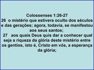Colossenses 1:26-27
26 o mistério que estivera oculto dos séculos
e das gerações; agora, todavia, se manifestou
               aos seus santos;
 27 aos quais Deus quis dar a conhecer qual
 seja a riqueza da glória deste mistério entre
os gentios, isto é, Cristo em vós, a esperança
                    da glória;
 