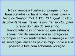 Nós vivemos a libertação, porque fomos
   transportados do Império das trevas, para o
Reino do Senhor (Col. 1:13). 13 O qual nos tirou
 da potestade das trevas, e nos transportou para
          o reino do Filho do seu amor;
    Quando lutamos conhecendo que estamos
     acima, não deixamos o nosso coração se
corromper com os sentimentos de ameaça e com
 as sentenças lançadas pelo inimigo. Vigie a sua
      posição e lute com soberana vocação.
 