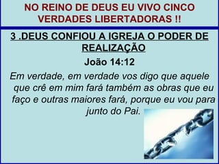 NO REINO DE DEUS EU VIVO CINCO
     VERDADES LIBERTADORAS !!
3 .DEUS CONFIOU A IGREJA O PODER DE
               REALIZAÇÃO
                João 14:12
Em verdade, em verdade vos digo que aquele
 que crê em mim fará também as obras que eu
faço e outras maiores fará, porque eu vou para
                 junto do Pai.
 