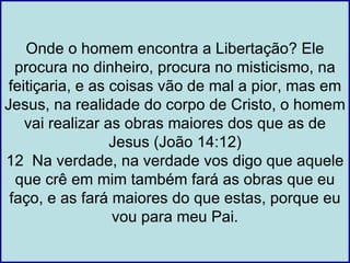 Onde o homem encontra a Libertação? Ele
  procura no dinheiro, procura no misticismo, na
 feitiçaria, e as coisas vão de mal a pior, mas em
Jesus, na realidade do corpo de Cristo, o homem
    vai realizar as obras maiores dos que as de
                  Jesus (João 14:12)
12 Na verdade, na verdade vos digo que aquele
  que crê em mim também fará as obras que eu
 faço, e as fará maiores do que estas, porque eu
                  vou para meu Pai.
 