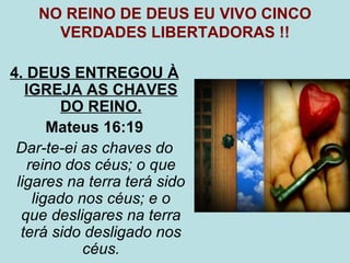 NO REINO DE DEUS EU VIVO CINCO
      VERDADES LIBERTADORAS !!

4. DEUS ENTREGOU À
   IGREJA AS CHAVES
         DO REINO.
       Mateus 16:19
 Dar-te-ei as chaves do
   reino dos céus; o que
 ligares na terra terá sido
    ligado nos céus; e o
  que desligares na terra
  terá sido desligado nos
            céus.
 