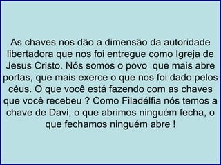 As chaves nos dão a dimensão da autoridade
 libertadora que nos foi entregue como Igreja de
 Jesus Cristo. Nós somos o povo que mais abre
portas, que mais exerce o que nos foi dado pelos
  céus. O que você está fazendo com as chaves
que você recebeu ? Como Filadélfia nós temos a
 chave de Davi, o que abrimos ninguém fecha, o
          que fechamos ninguém abre !
 