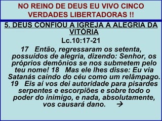 NO REINO DE DEUS EU VIVO CINCO
        VERDADES LIBERTADORAS !!
5. DEUS CONFIOU A IGREJA A ALEGRIA DA
                   VITÓRIA
                 Lc.10:17-21
      17 Então, regressaram os setenta,
   possuídos de alegria, dizendo: Senhor, os
   próprios demônios se nos submetem pelo
    teu nome! 18 Mas ele lhes disse: Eu via
 Satanás caindo do céu como um relâmpago.
  19 Eis aí vos dei autoridade para pisardes
     serpentes e escorpiões e sobre todo o
   poder do inimigo, e nada, absolutamente,
            vos causará dano. 
 