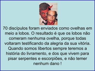 70 discípulos foram enviados como ovelhas em
 meio a lobos. O resultado é que os lobos não
    comeram nenhuma ovelha, porque todas
 voltaram testificando da alegria da sua vitória.
   Quando somos libertos sempre teremos a
  história do livramento, e dos que vivem para
   pisar serpentes e escorpiões, e não temer
                   nenhum dano !
 