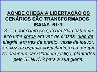 AONDE CHEGA A LIBERTAÇÃO OS
  CENÁRIOS SÃO TRANSFORMADOS
              ISAIAS 61:3.
 3 e a pôr sobre os que em Sião estão de
 luto uma coroa em vez de cinzas, óleo de
alegria, em vez de pranto, veste de louvor,
em vez de espírito angustiado; a fim de que
se chamem carvalhos de justiça, plantados
      pelo SENHOR para a sua glória.
 