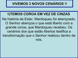 VIVEMOS 3 NOVOS CENÁRIOS !!

   1)TEMOS COROA EM VEZ DE CINZAS
Na história de Ester, Mardoqueu foi abençoado.
  O Senhor abençoa o que está liberto com a
  grande coroa, que Mardoqueu recebeu. Os
   cenários dos que estão libertos testifica a
transformação que o Senhor realizou dentro de
                      nós.
 