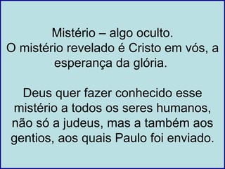 Mistério – algo oculto.
O mistério revelado é Cristo em vós, a
        esperança da glória.

  Deus quer fazer conhecido esse
mistério a todos os seres humanos,
não só a judeus, mas a também aos
gentios, aos quais Paulo foi enviado.
 