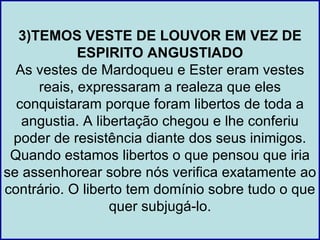 3)TEMOS VESTE DE LOUVOR EM VEZ DE
            ESPIRITO ANGUSTIADO
  As vestes de Mardoqueu e Ester eram vestes
     reais, expressaram a realeza que eles
  conquistaram porque foram libertos de toda a
   angustia. A libertação chegou e lhe conferiu
 poder de resistência diante dos seus inimigos.
 Quando estamos libertos o que pensou que iria
se assenhorear sobre nós verifica exatamente ao
contrário. O liberto tem domínio sobre tudo o que
                  quer subjugá-lo.
 