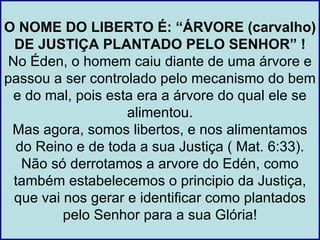 O NOME DO LIBERTO É: “ÁRVORE (carvalho)
  DE JUSTIÇA PLANTADO PELO SENHOR” !
 No Éden, o homem caiu diante de uma árvore e
passou a ser controlado pelo mecanismo do bem
 e do mal, pois esta era a árvore do qual ele se
                    alimentou.
 Mas agora, somos libertos, e nos alimentamos
  do Reino e de toda a sua Justiça ( Mat. 6:33).
   Não só derrotamos a arvore do Edén, como
  também estabelecemos o principio da Justiça,
  que vai nos gerar e identificar como plantados
          pelo Senhor para a sua Glória!
 