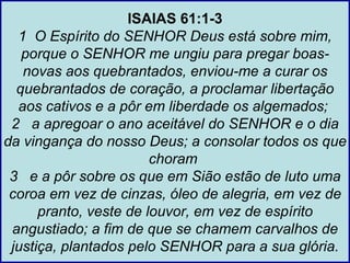 ISAIAS 61:1-3
  1 O Espírito do SENHOR Deus está sobre mim,
   porque o SENHOR me ungiu para pregar boas-
   novas aos quebrantados, enviou-me a curar os
  quebrantados de coração, a proclamar libertação
  aos cativos e a pôr em liberdade os algemados;
 2 a apregoar o ano aceitável do SENHOR e o dia
da vingança do nosso Deus; a consolar todos os que
                        choram
 3 e a pôr sobre os que em Sião estão de luto uma
 coroa em vez de cinzas, óleo de alegria, em vez de
      pranto, veste de louvor, em vez de espírito
 angustiado; a fim de que se chamem carvalhos de
 justiça, plantados pelo SENHOR para a sua glória.
 