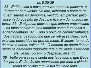Lc 8:35-39
  35 Então, saiu o povo para ver o que se passara, e
  foram ter com Jesus. De fato, acharam o homem de
 quem saíram os demônios, vestido, em perfeito juízo,
 assentado aos pés de Jesus; e ficaram dominados de
terror. 36 E algumas pessoas que tinham presenciado
   os fatos contaram-lhes também como fora salvo o
endemoninhado. 37 Todo o povo da circunvizinhança
 dos gadarenos rogou-lhe que se retirasse deles, pois
estavam possuídos de grande medo. E Jesus, tomando
de novo o barco, voltou. 38 O homem de quem tinham
saído os demônios rogou-lhe que o deixasse estar com
         ele; Jesus, porém, o despediu, dizendo:
 39 Volta para casa e conta aos teus tudo o que Deus
 fez por ti. Então, foi ele anunciando por toda a cidade
        todas as coisas que Jesus lhe tinha feito.
 