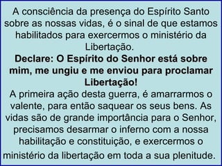 A consciência da presença do Espírito Santo
sobre as nossas vidas, é o sinal de que estamos
   habilitados para exercermos o ministério da
                    Libertação.
  Declare: O Espírito do Senhor está sobre
 mim, me ungiu e me enviou para proclamar
                    Libertação!
 A primeira ação desta guerra, é amarrarmos o
 valente, para então saquear os seus bens. As
vidas são de grande importância para o Senhor,
  precisamos desarmar o inferno com a nossa
    habilitação e constituição, e exercermos o
ministério da libertação em toda a sua plenitude.
 